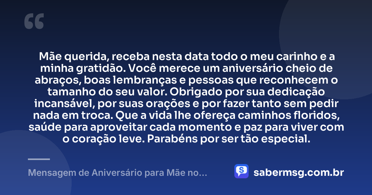 Mãe querida, receba nesta data todo o meu carinho e a minha gratidão. Você merece um aniversário cheio de abraços, boas lembranças e pessoas que reconhecem o tamanho do seu valor. Obrigado por sua dedicação incansável, por suas orações e por fazer tanto sem pedir nada em troca. Que a vida lhe ofereça caminhos floridos, saúde para aproveitar cada momento e paz para viver com o coração leve. Parabéns por ser tão especial. — Mensagem de Aniversário para Mãe no WhatsApp