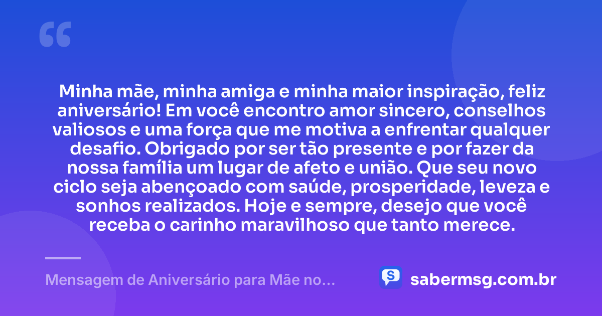 Minha mãe, minha amiga e minha maior inspiração, feliz aniversário! Em você encontro amor sincero, conselhos valiosos e uma força que me motiva a enfrentar qualquer desafio. Obrigado por ser tão presente e por fazer da nossa família um lugar de afeto e união. Que seu novo ciclo seja abençoado com saúde, prosperidade, leveza e sonhos realizados. Hoje e sempre, desejo que você receba o carinho maravilhoso que tanto merece. — Mensagem de Aniversário para Mãe no WhatsApp