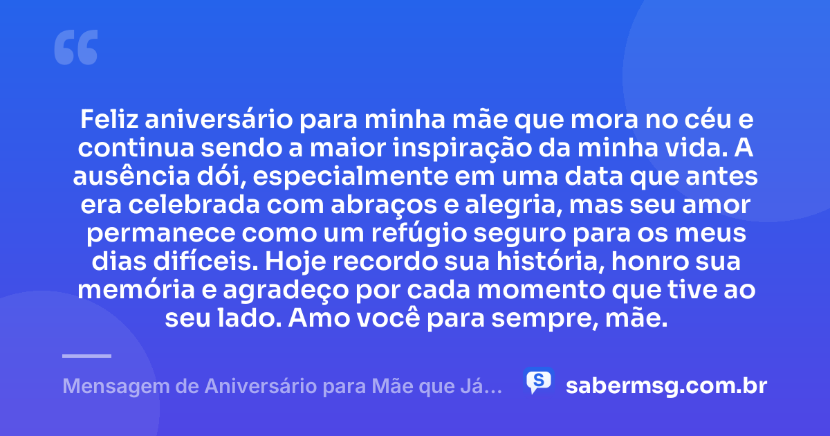 Feliz aniversário para minha mãe que mora no céu e continua sendo a maior inspiração da minha vida. A ausência dói, especialmente em uma data que antes era celebrada com abraços e alegria, mas seu amor permanece como um refúgio seguro para os meus dias difíceis. Hoje recordo sua história, honro sua memória e agradeço por cada momento que tive ao seu lado. Amo você para sempre, mãe. — Mensagem de Aniversário para Mãe que Já Faleceu