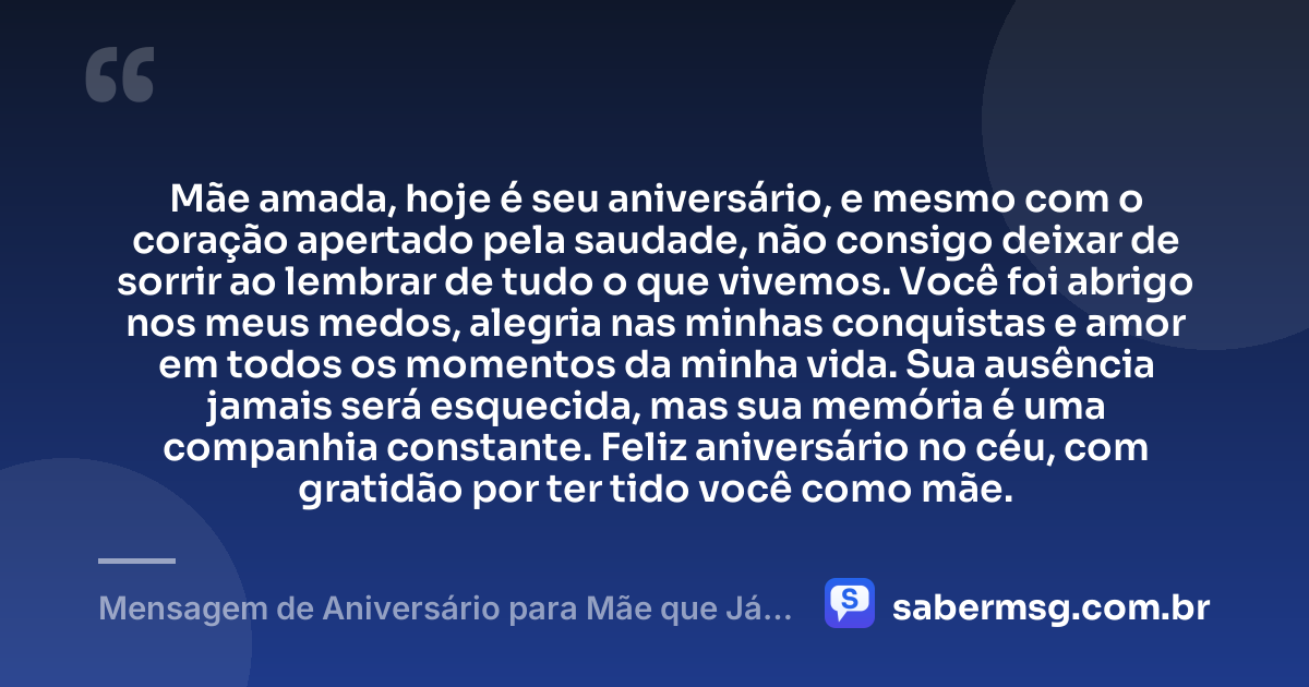 Mãe amada, hoje é seu aniversário, e mesmo com o coração apertado pela saudade, não consigo deixar de sorrir ao lembrar de tudo o que vivemos. Você foi abrigo nos meus medos, alegria nas minhas conquistas e amor em todos os momentos da minha vida. Sua ausência jamais será esquecida, mas sua memória é uma companhia constante. Feliz aniversário no céu, com gratidão por ter tido você como mãe. — Mensagem de Aniversário para Mãe que Já Faleceu