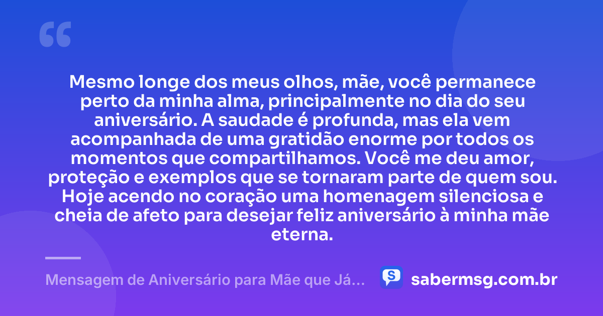 Mesmo longe dos meus olhos, mãe, você permanece perto da minha alma, principalmente no dia do seu aniversário. A saudade é profunda, mas ela vem acompanhada de uma gratidão enorme por todos os momentos que compartilhamos. Você me deu amor, proteção e exemplos que se tornaram parte de quem sou. Hoje acendo no coração uma homenagem silenciosa e cheia de afeto para desejar feliz aniversário à minha mãe eterna. — Mensagem de Aniversário para Mãe que Já Faleceu