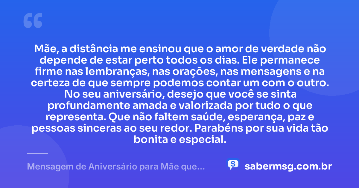Mãe, a distância me ensinou que o amor de verdade não depende de estar perto todos os dias. Ele permanece firme nas lembranças, nas orações, nas mensagens e na certeza de que sempre podemos contar um com o outro. No seu aniversário, desejo que você se sinta profundamente amada e valorizada por tudo o que representa. Que não faltem saúde, esperança, paz e pessoas sinceras ao seu redor. Parabéns por sua vida tão bonita e especial. — Mensagem de Aniversário para Mãe que Mora Longe