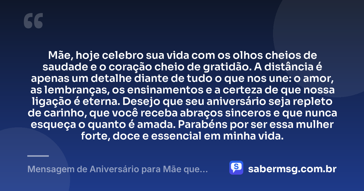 Mãe, hoje celebro sua vida com os olhos cheios de saudade e o coração cheio de gratidão. A distância é apenas um detalhe diante de tudo o que nos une: o amor, as lembranças, os ensinamentos e a certeza de que nossa ligação é eterna. Desejo que seu aniversário seja repleto de carinho, que você receba abraços sinceros e que nunca esqueça o quanto é amada. Parabéns por ser essa mulher forte, doce e essencial em minha vida. — Mensagem de Aniversário para Mãe que Mora Longe