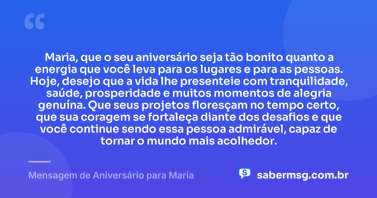 Maria, que o seu aniversário seja tão bonito quanto a energia que você leva para os lugares e para as pessoas. Hoje, desejo que a vida lhe presenteie com tranquilidade, saúde, prosperidade e muitos momentos de alegria genuína. Que seus projetos floresçam no tempo certo, que sua coragem se fortaleça diante dos desafios e que você continue sendo essa pessoa admirável, capaz de tornar o mundo mais acolhedor. — Mensagem de Aniversário para Maria