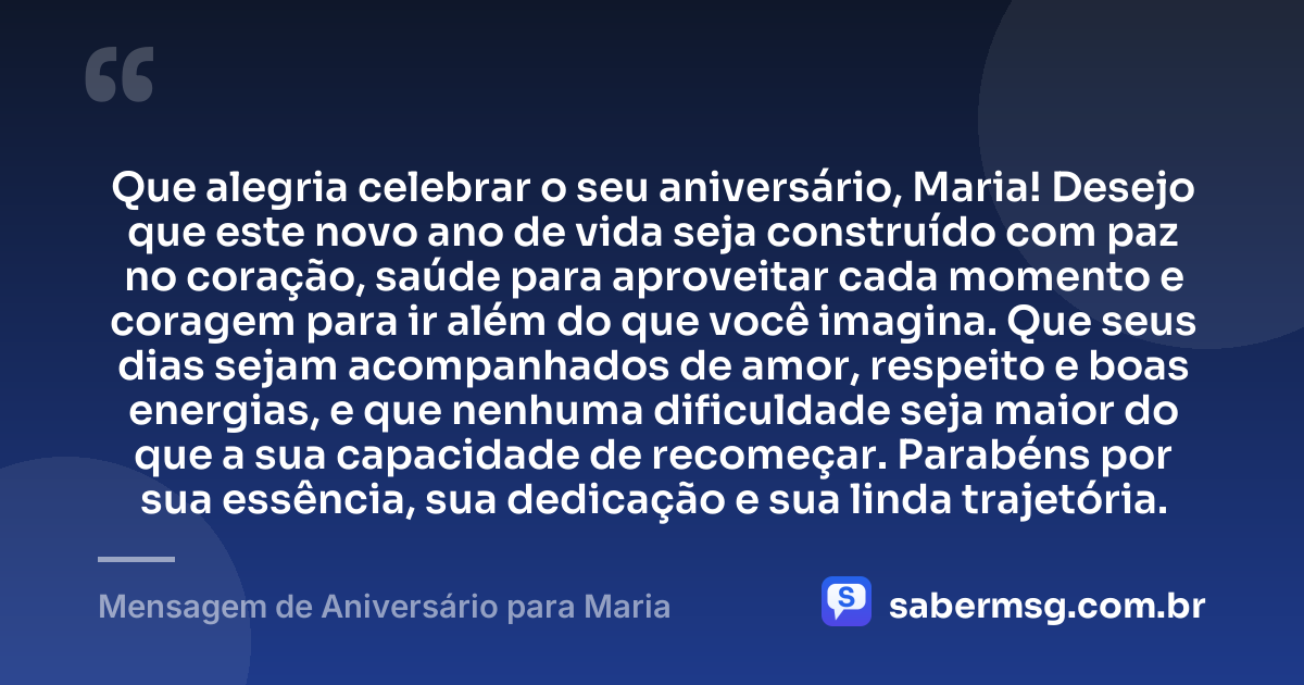 Que alegria celebrar o seu aniversário, Maria! Desejo que este novo ano de vida seja construído com paz no coração, saúde para aproveitar cada momento e coragem para ir além do que você imagina. Que seus dias sejam acompanhados de amor, respeito e boas energias, e que nenhuma dificuldade seja maior do que a sua capacidade de recomeçar. Parabéns por sua essência, sua dedicação e sua linda trajetória. — Mensagem de Aniversário para Maria