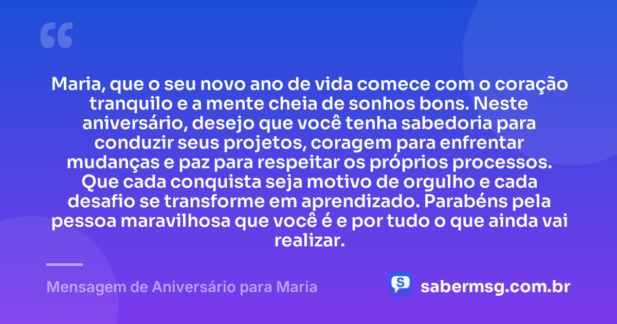 Maria, que o seu novo ano de vida comece com o coração tranquilo e a mente cheia de sonhos bons. Neste aniversário, desejo que você tenha sabedoria para conduzir seus projetos, coragem para enfrentar mudanças e paz para respeitar os próprios processos. Que cada conquista seja motivo de orgulho e cada desafio se transforme em aprendizado. Parabéns pela pessoa maravilhosa que você é e por tudo o que ainda vai realizar. — Mensagem de Aniversário para Maria