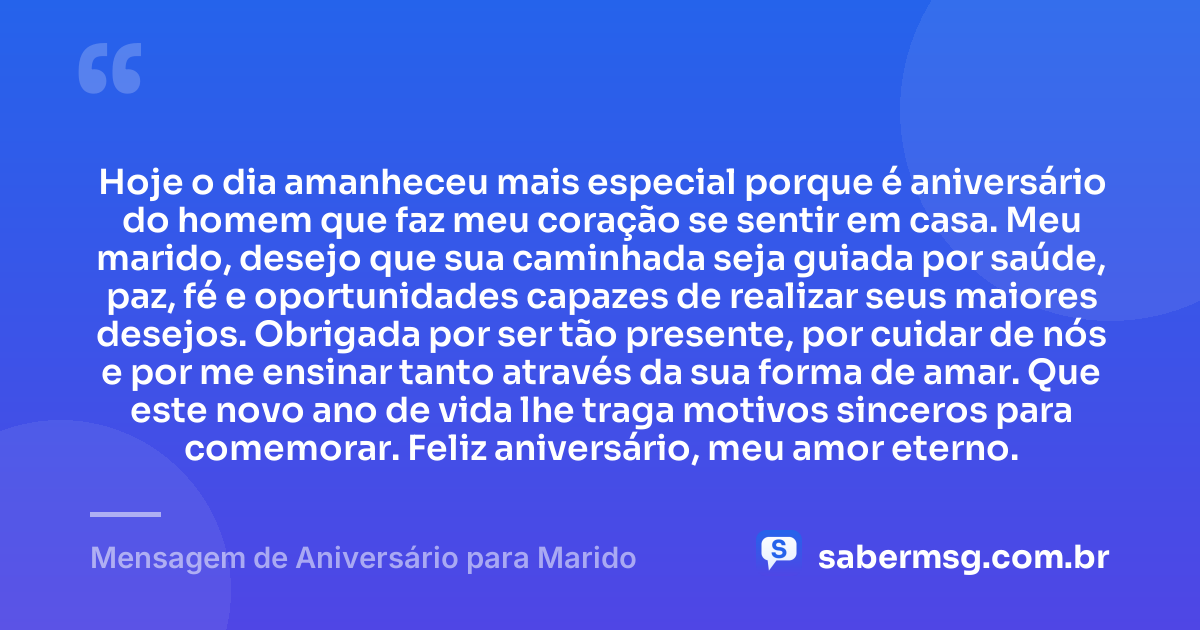 Hoje o dia amanheceu mais especial porque é aniversário do homem que faz meu coração se sentir em casa. Meu marido, desejo que sua caminhada seja guiada por saúde, paz, fé e oportunidades capazes de realizar seus maiores desejos. Obrigada por ser tão presente, por cuidar de nós e por me ensinar tanto através da sua forma de amar. Que este novo ano de vida lhe traga motivos sinceros para comemorar. Feliz aniversário, meu amor eterno. — Mensagem de Aniversário para Marido