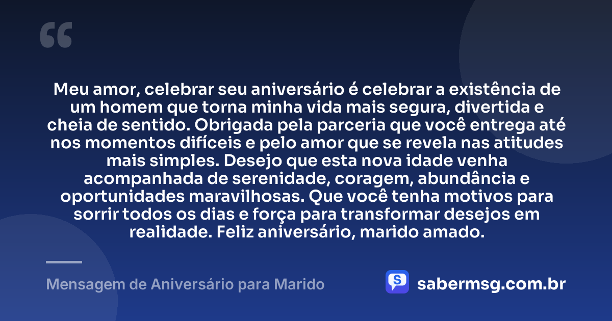 Meu amor, celebrar seu aniversário é celebrar a existência de um homem que torna minha vida mais segura, divertida e cheia de sentido. Obrigada pela parceria que você entrega até nos momentos difíceis e pelo amor que se revela nas atitudes mais simples. Desejo que esta nova idade venha acompanhada de serenidade, coragem, abundância e oportunidades maravilhosas. Que você tenha motivos para sorrir todos os dias e força para transformar desejos em realidade. Feliz aniversário, marido amado. — Mensagem de Aniversário para Marido