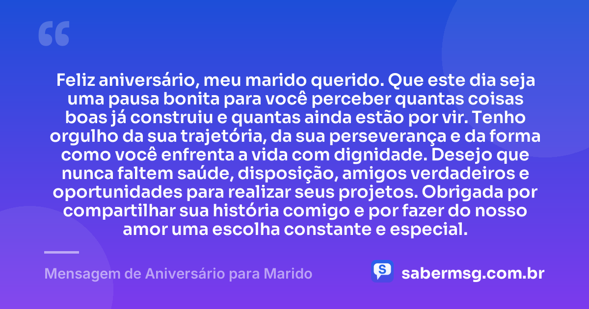 Feliz aniversário, meu marido querido. Que este dia seja uma pausa bonita para você perceber quantas coisas boas já construiu e quantas ainda estão por vir. Tenho orgulho da sua trajetória, da sua perseverança e da forma como você enfrenta a vida com dignidade. Desejo que nunca faltem saúde, disposição, amigos verdadeiros e oportunidades para realizar seus projetos. Obrigada por compartilhar sua história comigo e por fazer do nosso amor uma escolha constante e especial. — Mensagem de Aniversário para Marido