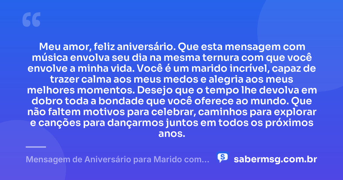 Meu amor, feliz aniversário. Que esta mensagem com música envolva seu dia na mesma ternura com que você envolve a minha vida. Você é um marido incrível, capaz de trazer calma aos meus medos e alegria aos meus melhores momentos. Desejo que o tempo lhe devolva em dobro toda a bondade que você oferece ao mundo. Que não faltem motivos para celebrar, caminhos para explorar e canções para dançarmos juntos em todos os próximos anos. — Mensagem de Aniversário para Marido com Música