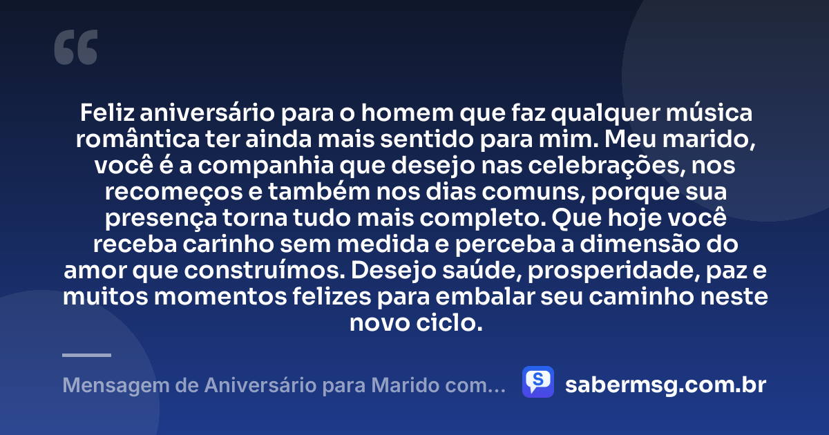 Feliz aniversário para o homem que faz qualquer música romântica ter ainda mais sentido para mim. Meu marido, você é a companhia que desejo nas celebrações, nos recomeços e também nos dias comuns, porque sua presença torna tudo mais completo. Que hoje você receba carinho sem medida e perceba a dimensão do amor que construímos. Desejo saúde, prosperidade, paz e muitos momentos felizes para embalar seu caminho neste novo ciclo. — Mensagem de Aniversário para Marido com Música
