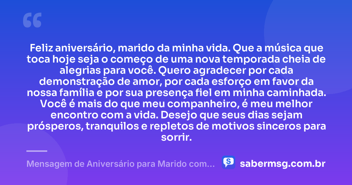 Feliz aniversário, marido da minha vida. Que a música que toca hoje seja o começo de uma nova temporada cheia de alegrias para você. Quero agradecer por cada demonstração de amor, por cada esforço em favor da nossa família e por sua presença fiel em minha caminhada. Você é mais do que meu companheiro, é meu melhor encontro com a vida. Desejo que seus dias sejam prósperos, tranquilos e repletos de motivos sinceros para sorrir. — Mensagem de Aniversário para Marido com Música