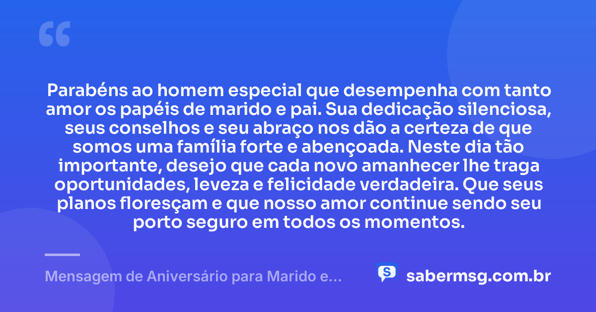 Parabéns ao homem especial que desempenha com tanto amor os papéis de marido e pai. Sua dedicação silenciosa, seus conselhos e seu abraço nos dão a certeza de que somos uma família forte e abençoada. Neste dia tão importante, desejo que cada novo amanhecer lhe traga oportunidades, leveza e felicidade verdadeira. Que seus planos floresçam e que nosso amor continue sendo seu porto seguro em todos os momentos. — Mensagem de Aniversário para Marido e Pai