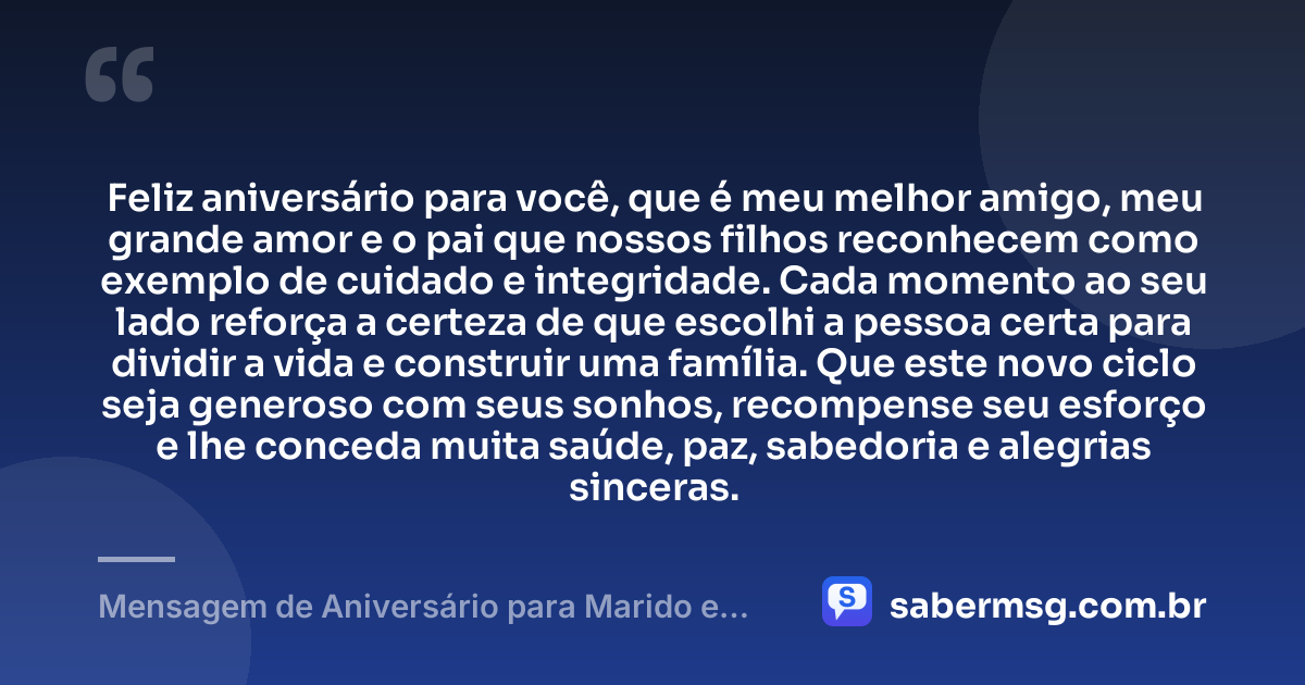 Feliz aniversário para você, que é meu melhor amigo, meu grande amor e o pai que nossos filhos reconhecem como exemplo de cuidado e integridade. Cada momento ao seu lado reforça a certeza de que escolhi a pessoa certa para dividir a vida e construir uma família. Que este novo ciclo seja generoso com seus sonhos, recompense seu esforço e lhe conceda muita saúde, paz, sabedoria e alegrias sinceras. — Mensagem de Aniversário para Marido e Pai