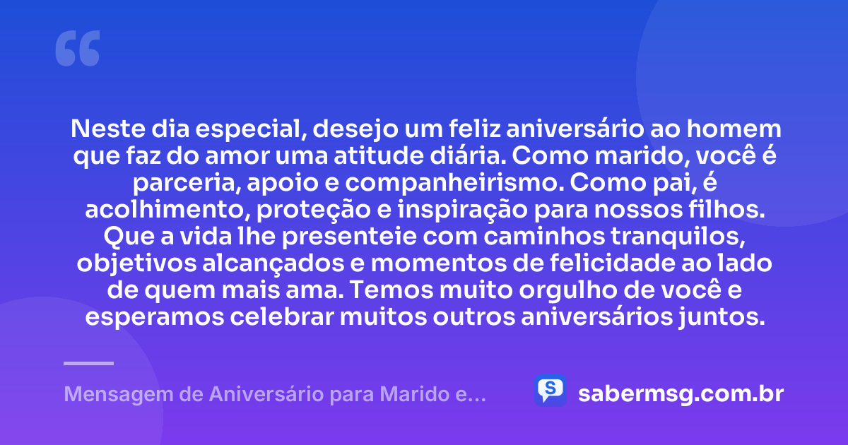 Neste dia especial, desejo um feliz aniversário ao homem que faz do amor uma atitude diária. Como marido, você é parceria, apoio e companheirismo. Como pai, é acolhimento, proteção e inspiração para nossos filhos. Que a vida lhe presenteie com caminhos tranquilos, objetivos alcançados e momentos de felicidade ao lado de quem mais ama. Temos muito orgulho de você e esperamos celebrar muitos outros aniversários juntos. — Mensagem de Aniversário para Marido e Pai