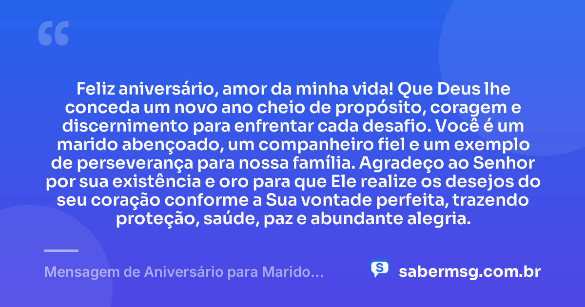 Feliz aniversário, amor da minha vida! Que Deus lhe conceda um novo ano cheio de propósito, coragem e discernimento para enfrentar cada desafio. Você é um marido abençoado, um companheiro fiel e um exemplo de perseverança para nossa família. Agradeço ao Senhor por sua existência e oro para que Ele realize os desejos do seu coração conforme a Sua vontade perfeita, trazendo proteção, saúde, paz e abundante alegria. — Mensagem de Aniversário para Marido Evangélico