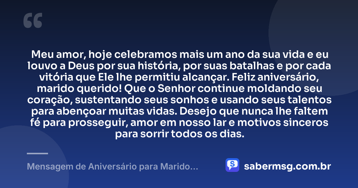 Meu amor, hoje celebramos mais um ano da sua vida e eu louvo a Deus por sua história, por suas batalhas e por cada vitória que Ele lhe permitiu alcançar. Feliz aniversário, marido querido! Que o Senhor continue moldando seu coração, sustentando seus sonhos e usando seus talentos para abençoar muitas vidas. Desejo que nunca lhe faltem fé para prosseguir, amor em nosso lar e motivos sinceros para sorrir todos os dias. — Mensagem de Aniversário para Marido Evangélico