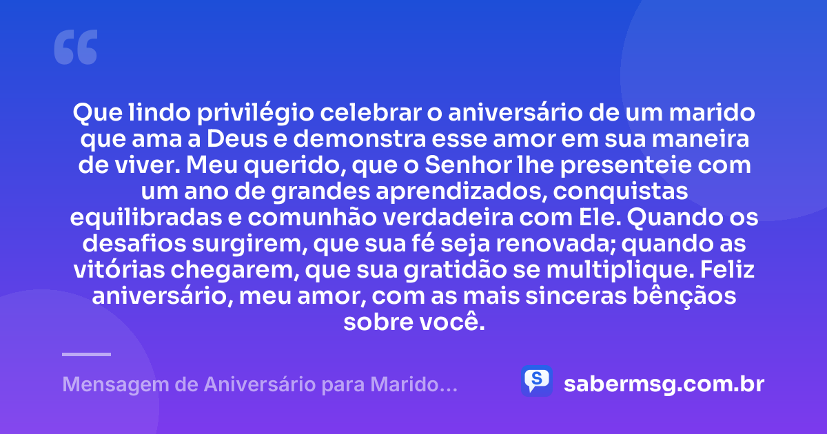 Que lindo privilégio celebrar o aniversário de um marido que ama a Deus e demonstra esse amor em sua maneira de viver. Meu querido, que o Senhor lhe presenteie com um ano de grandes aprendizados, conquistas equilibradas e comunhão verdadeira com Ele. Quando os desafios surgirem, que sua fé seja renovada; quando as vitórias chegarem, que sua gratidão se multiplique. Feliz aniversário, meu amor, com as mais sinceras bênçãos sobre você. — Mensagem de Aniversário para Marido Evangélico
