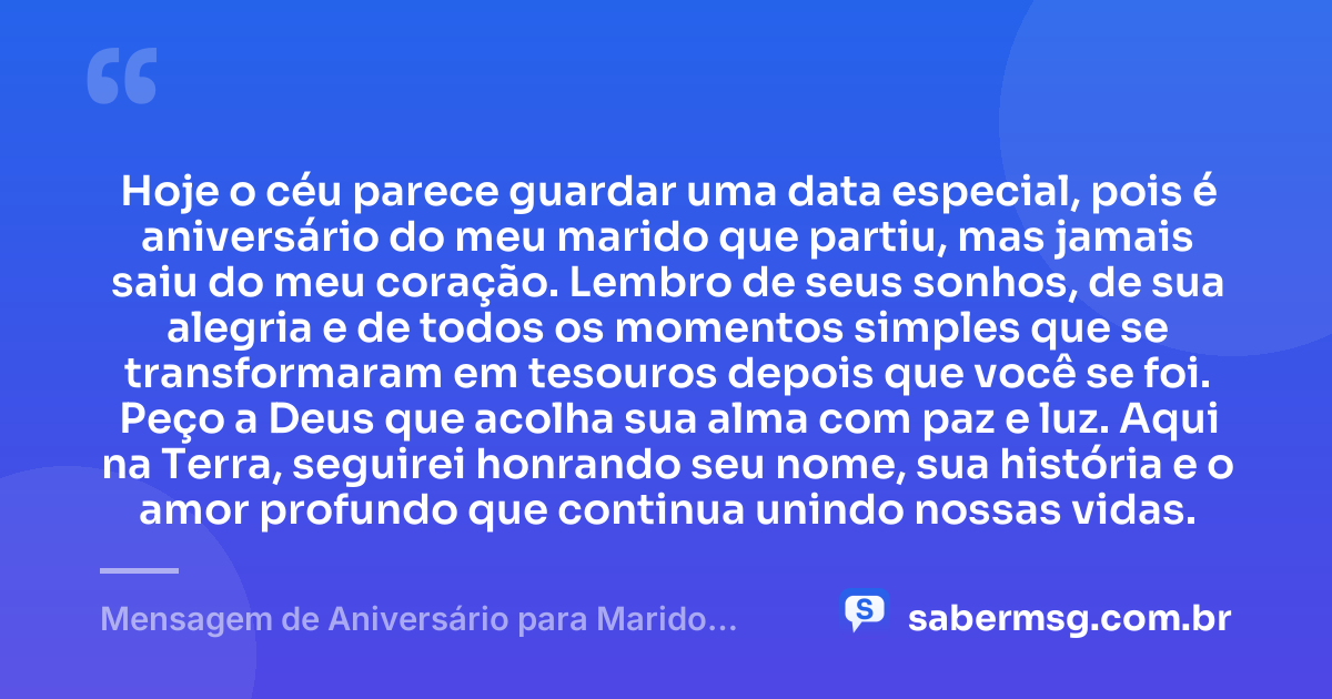 Hoje o céu parece guardar uma data especial, pois é aniversário do meu marido que partiu, mas jamais saiu do meu coração. Lembro de seus sonhos, de sua alegria e de todos os momentos simples que se transformaram em tesouros depois que você se foi. Peço a Deus que acolha sua alma com paz e luz. Aqui na Terra, seguirei honrando seu nome, sua história e o amor profundo que continua unindo nossas vidas. — Mensagem de Aniversário para Marido Falecido