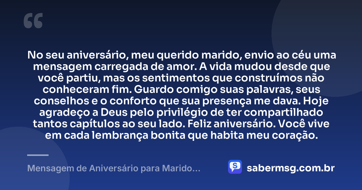 No seu aniversário, meu querido marido, envio ao céu uma mensagem carregada de amor. A vida mudou desde que você partiu, mas os sentimentos que construímos não conheceram fim. Guardo comigo suas palavras, seus conselhos e o conforto que sua presença me dava. Hoje agradeço a Deus pelo privilégio de ter compartilhado tantos capítulos ao seu lado. Feliz aniversário. Você vive em cada lembrança bonita que habita meu coração. — Mensagem de Aniversário para Marido Falecido