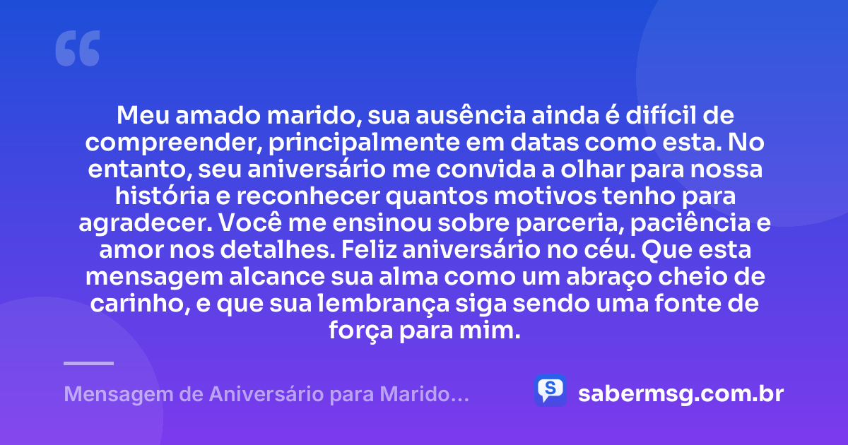 Meu amado marido, sua ausência ainda é difícil de compreender, principalmente em datas como esta. No entanto, seu aniversário me convida a olhar para nossa história e reconhecer quantos motivos tenho para agradecer. Você me ensinou sobre parceria, paciência e amor nos detalhes. Feliz aniversário no céu. Que esta mensagem alcance sua alma como um abraço cheio de carinho, e que sua lembrança siga sendo uma fonte de força para mim. — Mensagem de Aniversário para Marido Falecido