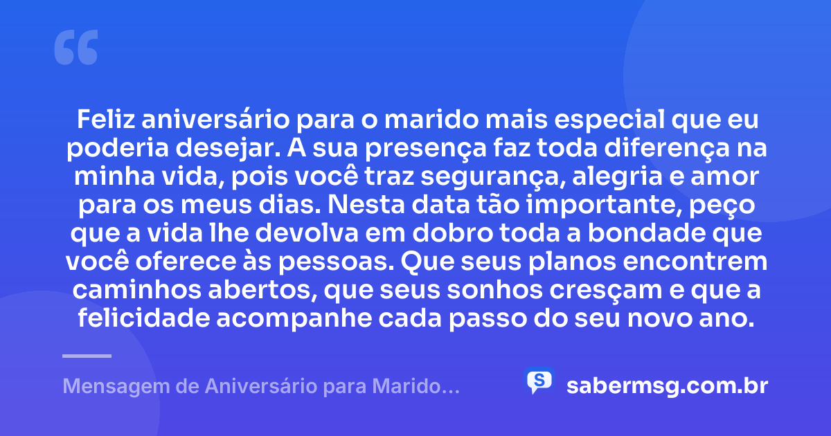 Feliz aniversário para o marido mais especial que eu poderia desejar. A sua presença faz toda diferença na minha vida, pois você traz segurança, alegria e amor para os meus dias. Nesta data tão importante, peço que a vida lhe devolva em dobro toda a bondade que você oferece às pessoas. Que seus planos encontrem caminhos abertos, que seus sonhos cresçam e que a felicidade acompanhe cada passo do seu novo ano. — Mensagem de Aniversário para Marido para WhatsApp
