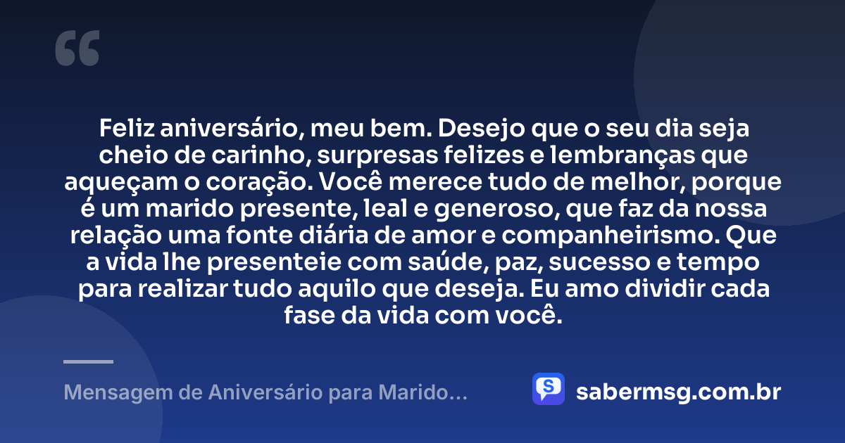 Feliz aniversário, meu bem. Desejo que o seu dia seja cheio de carinho, surpresas felizes e lembranças que aqueçam o coração. Você merece tudo de melhor, porque é um marido presente, leal e generoso, que faz da nossa relação uma fonte diária de amor e companheirismo. Que a vida lhe presenteie com saúde, paz, sucesso e tempo para realizar tudo aquilo que deseja. Eu amo dividir cada fase da vida com você. — Mensagem de Aniversário para Marido para WhatsApp