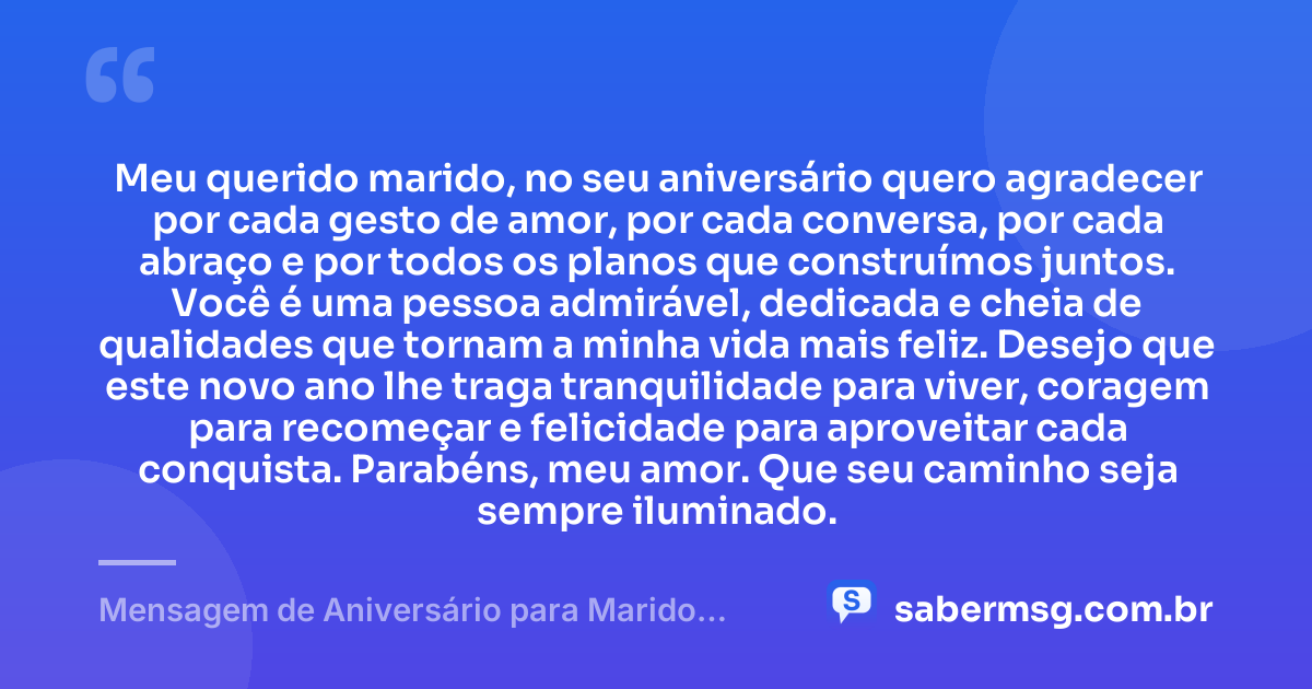 Meu querido marido, no seu aniversário quero agradecer por cada gesto de amor, por cada conversa, por cada abraço e por todos os planos que construímos juntos. Você é uma pessoa admirável, dedicada e cheia de qualidades que tornam a minha vida mais feliz. Desejo que este novo ano lhe traga tranquilidade para viver, coragem para recomeçar e felicidade para aproveitar cada conquista. Parabéns, meu amor. Que seu caminho seja sempre iluminado. — Mensagem de Aniversário para Marido WhatsApp