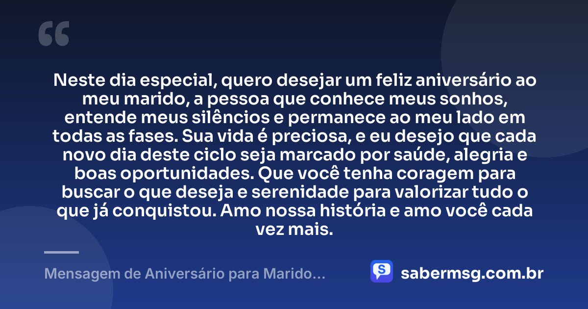 Neste dia especial, quero desejar um feliz aniversário ao meu marido, a pessoa que conhece meus sonhos, entende meus silêncios e permanece ao meu lado em todas as fases. Sua vida é preciosa, e eu desejo que cada novo dia deste ciclo seja marcado por saúde, alegria e boas oportunidades. Que você tenha coragem para buscar o que deseja e serenidade para valorizar tudo o que já conquistou. Amo nossa história e amo você cada vez mais. — Mensagem de Aniversário para Marido WhatsApp