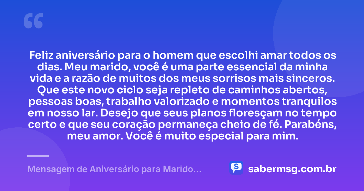 Feliz aniversário para o homem que escolhi amar todos os dias. Meu marido, você é uma parte essencial da minha vida e a razão de muitos dos meus sorrisos mais sinceros. Que este novo ciclo seja repleto de caminhos abertos, pessoas boas, trabalho valorizado e momentos tranquilos em nosso lar. Desejo que seus planos floresçam no tempo certo e que seu coração permaneça cheio de fé. Parabéns, meu amor. Você é muito especial para mim. — Mensagem de Aniversário para Marido WhatsApp