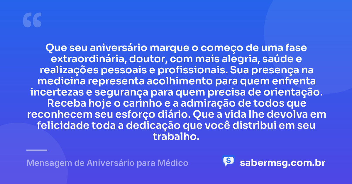 Que seu aniversário marque o começo de uma fase extraordinária, doutor, com mais alegria, saúde e realizações pessoais e profissionais. Sua presença na medicina representa acolhimento para quem enfrenta incertezas e segurança para quem precisa de orientação. Receba hoje o carinho e a admiração de todos que reconhecem seu esforço diário. Que a vida lhe devolva em felicidade toda a dedicação que você distribui em seu trabalho. — Mensagem de Aniversário para Médico