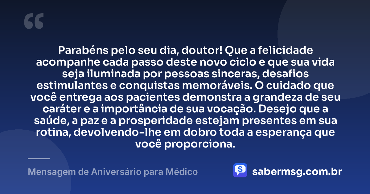 Parabéns pelo seu dia, doutor! Que a felicidade acompanhe cada passo deste novo ciclo e que sua vida seja iluminada por pessoas sinceras, desafios estimulantes e conquistas memoráveis. O cuidado que você entrega aos pacientes demonstra a grandeza de seu caráter e a importância de sua vocação. Desejo que a saúde, a paz e a prosperidade estejam presentes em sua rotina, devolvendo-lhe em dobro toda a esperança que você proporciona. — Mensagem de Aniversário para Médico