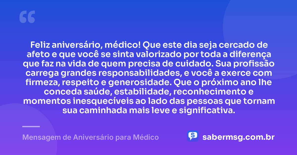 Feliz aniversário, médico! Que este dia seja cercado de afeto e que você se sinta valorizado por toda a diferença que faz na vida de quem precisa de cuidado. Sua profissão carrega grandes responsabilidades, e você a exerce com firmeza, respeito e generosidade. Que o próximo ano lhe conceda saúde, estabilidade, reconhecimento e momentos inesquecíveis ao lado das pessoas que tornam sua caminhada mais leve e significativa. — Mensagem de Aniversário para Médico