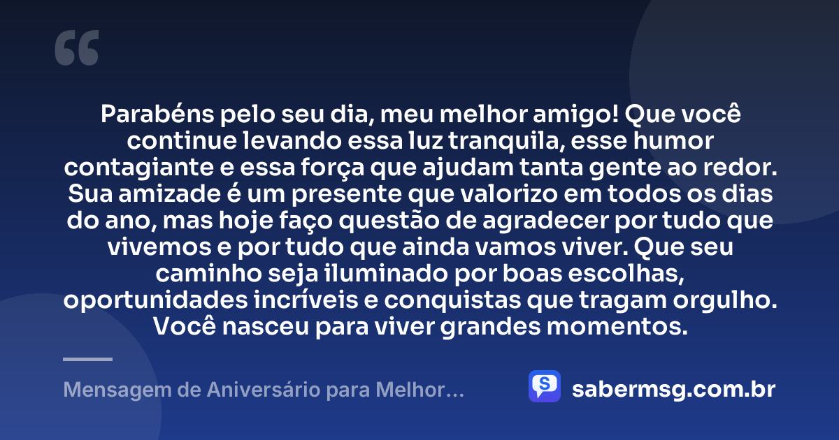 Parabéns pelo seu dia, meu melhor amigo! Que você continue levando essa luz tranquila, esse humor contagiante e essa força que ajudam tanta gente ao redor. Sua amizade é um presente que valorizo em todos os dias do ano, mas hoje faço questão de agradecer por tudo que vivemos e por tudo que ainda vamos viver. Que seu caminho seja iluminado por boas escolhas, oportunidades incríveis e conquistas que tragam orgulho. Você nasceu para viver grandes momentos. — Mensagem de Aniversário para Melhor Amigo