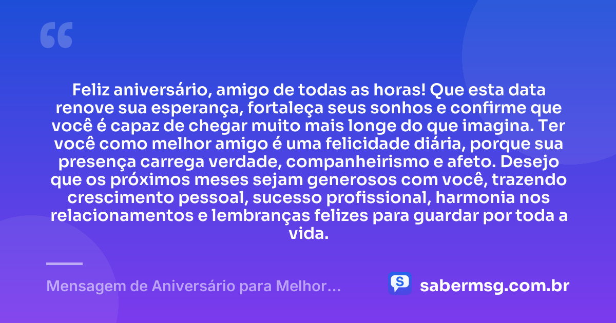 Feliz aniversário, amigo de todas as horas! Que esta data renove sua esperança, fortaleça seus sonhos e confirme que você é capaz de chegar muito mais longe do que imagina. Ter você como melhor amigo é uma felicidade diária, porque sua presença carrega verdade, companheirismo e afeto. Desejo que os próximos meses sejam generosos com você, trazendo crescimento pessoal, sucesso profissional, harmonia nos relacionamentos e lembranças felizes para guardar por toda a vida. — Mensagem de Aniversário para Melhor Amigo