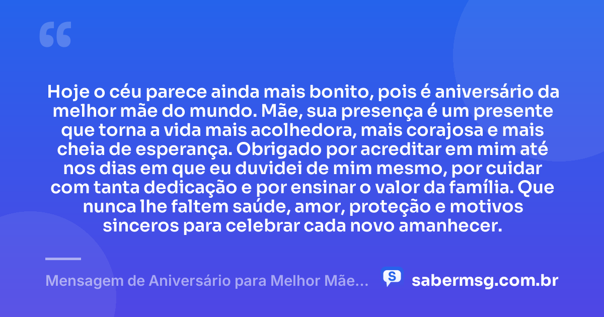 Hoje o céu parece ainda mais bonito, pois é aniversário da melhor mãe do mundo. Mãe, sua presença é um presente que torna a vida mais acolhedora, mais corajosa e mais cheia de esperança. Obrigado por acreditar em mim até nos dias em que eu duvidei de mim mesmo, por cuidar com tanta dedicação e por ensinar o valor da família. Que nunca lhe faltem saúde, amor, proteção e motivos sinceros para celebrar cada novo amanhecer. — Mensagem de Aniversário para Melhor Mãe do Mundo