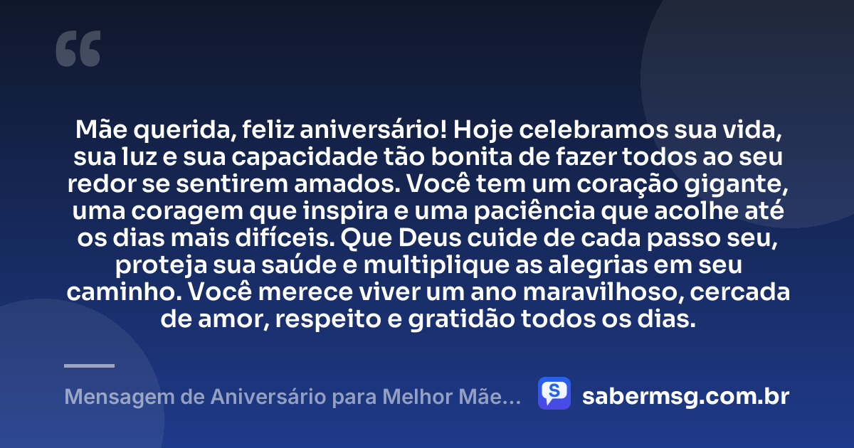 Mãe querida, feliz aniversário! Hoje celebramos sua vida, sua luz e sua capacidade tão bonita de fazer todos ao seu redor se sentirem amados. Você tem um coração gigante, uma coragem que inspira e uma paciência que acolhe até os dias mais difíceis. Que Deus cuide de cada passo seu, proteja sua saúde e multiplique as alegrias em seu caminho. Você merece viver um ano maravilhoso, cercada de amor, respeito e gratidão todos os dias. — Mensagem de Aniversário para Melhor Mãe do Mundo