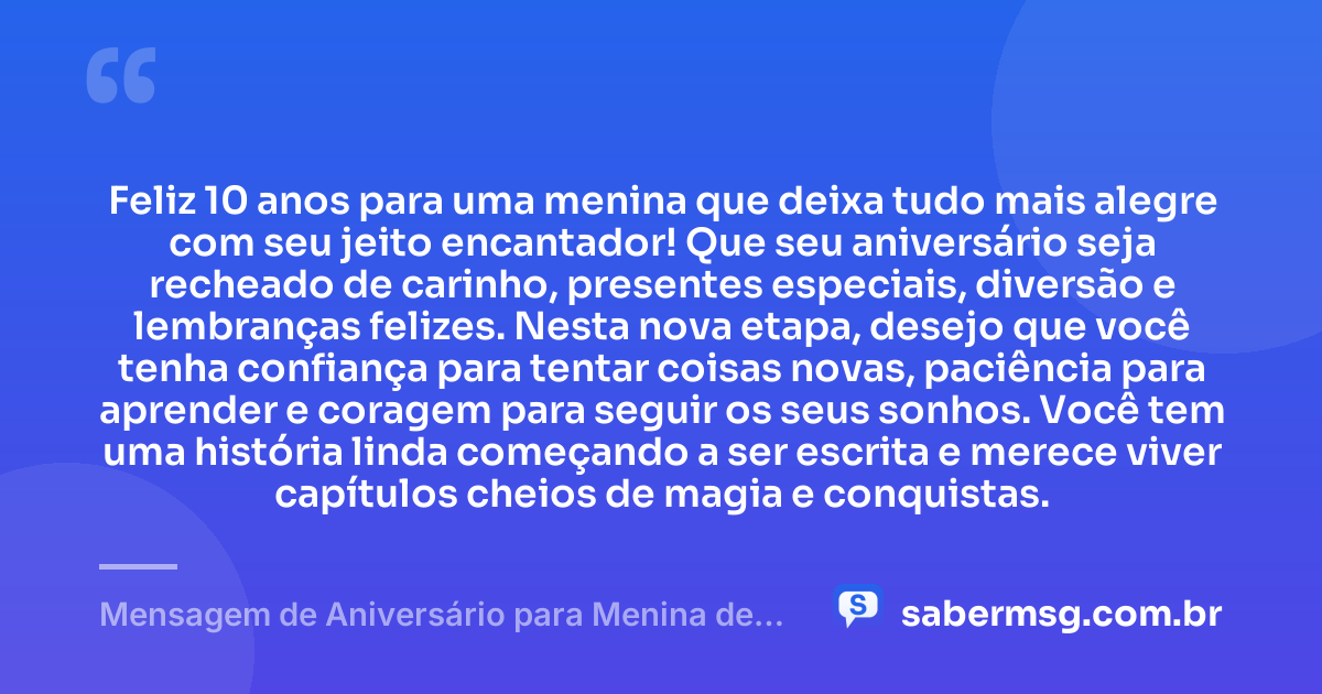Feliz 10 anos para uma menina que deixa tudo mais alegre com seu jeito encantador! Que seu aniversário seja recheado de carinho, presentes especiais, diversão e lembranças felizes. Nesta nova etapa, desejo que você tenha confiança para tentar coisas novas, paciência para aprender e coragem para seguir os seus sonhos. Você tem uma história linda começando a ser escrita e merece viver capítulos cheios de magia e conquistas. — Mensagem de Aniversário para Menina de 10 Anos