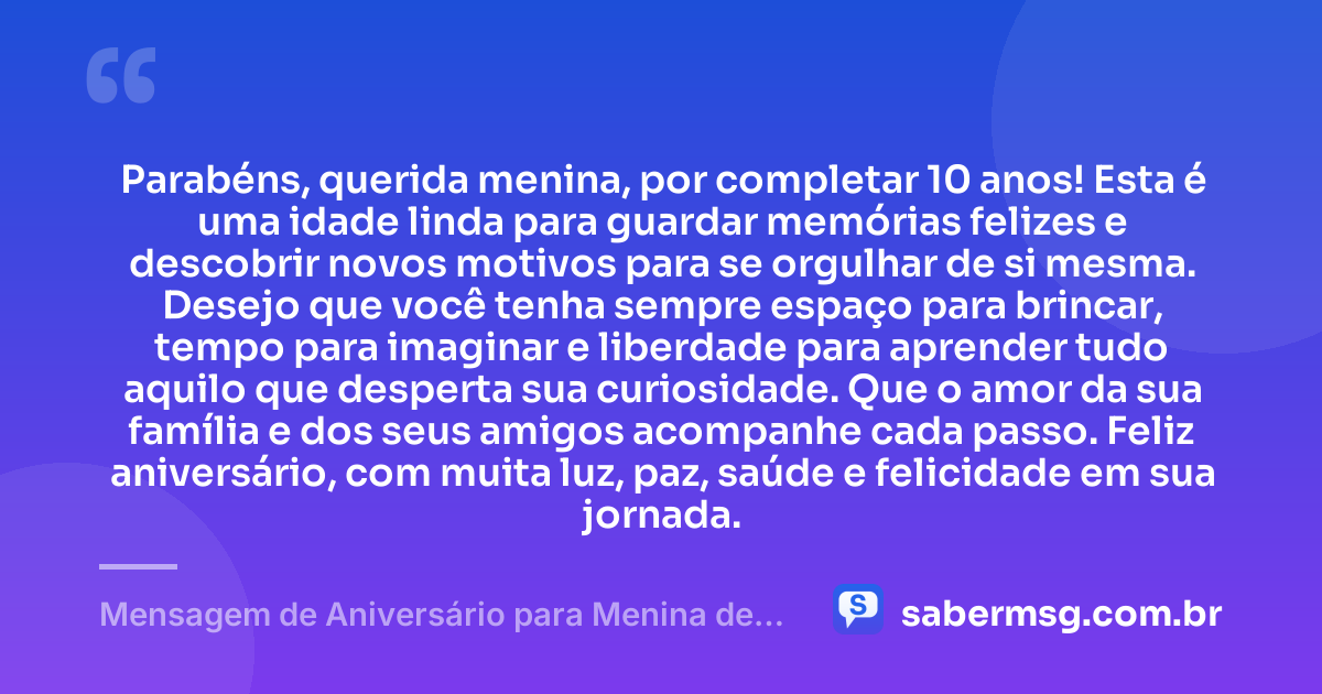 Parabéns, querida menina, por completar 10 anos! Esta é uma idade linda para guardar memórias felizes e descobrir novos motivos para se orgulhar de si mesma. Desejo que você tenha sempre espaço para brincar, tempo para imaginar e liberdade para aprender tudo aquilo que desperta sua curiosidade. Que o amor da sua família e dos seus amigos acompanhe cada passo. Feliz aniversário, com muita luz, paz, saúde e felicidade em sua jornada. — Mensagem de Aniversário para Menina de 10 Anos