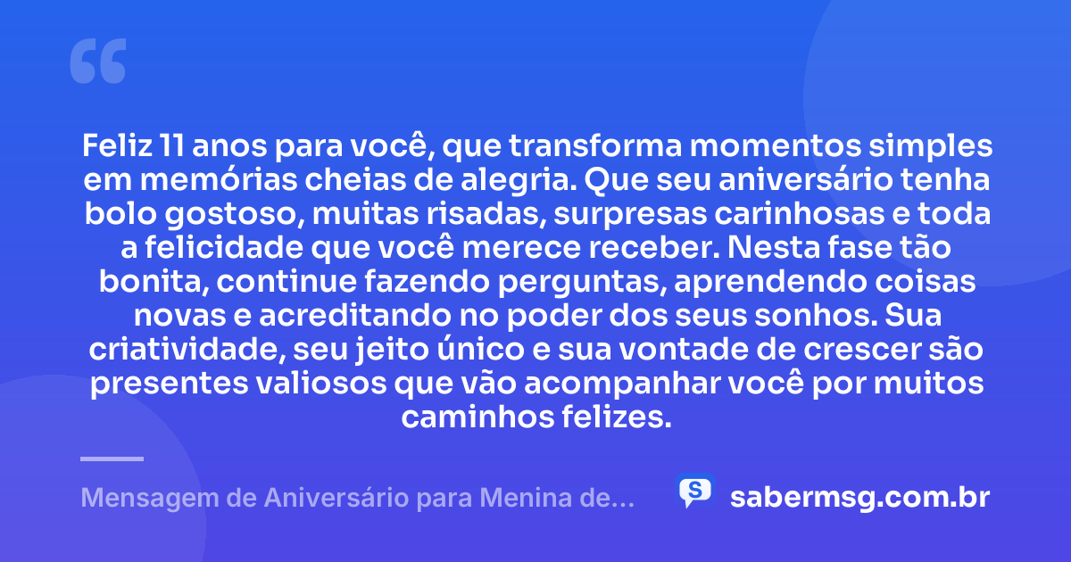 Feliz 11 anos para você, que transforma momentos simples em memórias cheias de alegria. Que seu aniversário tenha bolo gostoso, muitas risadas, surpresas carinhosas e toda a felicidade que você merece receber. Nesta fase tão bonita, continue fazendo perguntas, aprendendo coisas novas e acreditando no poder dos seus sonhos. Sua criatividade, seu jeito único e sua vontade de crescer são presentes valiosos que vão acompanhar você por muitos caminhos felizes. — Mensagem de Aniversário para Menina de 11 Anos
