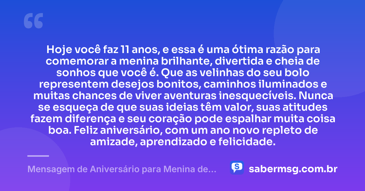 Hoje você faz 11 anos, e essa é uma ótima razão para comemorar a menina brilhante, divertida e cheia de sonhos que você é. Que as velinhas do seu bolo representem desejos bonitos, caminhos iluminados e muitas chances de viver aventuras inesquecíveis. Nunca se esqueça de que suas ideias têm valor, suas atitudes fazem diferença e seu coração pode espalhar muita coisa boa. Feliz aniversário, com um ano novo repleto de amizade, aprendizado e felicidade. — Mensagem de Aniversário para Menina de 11 Anos