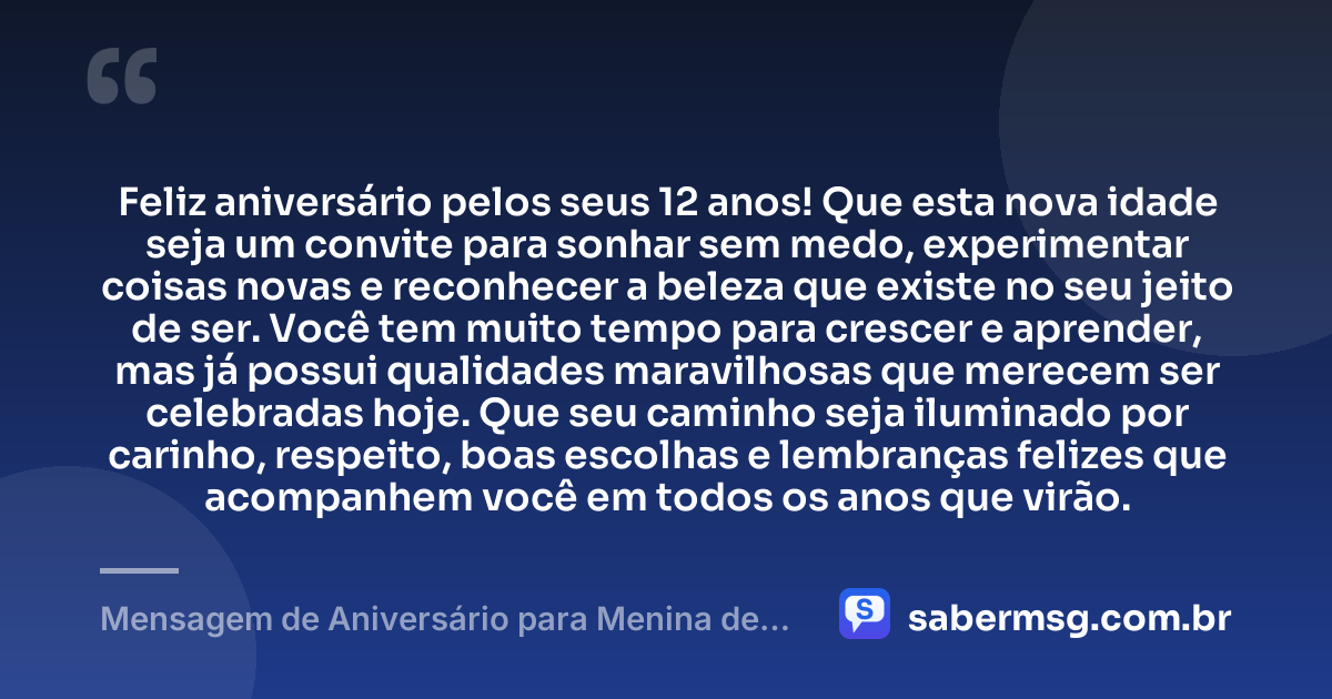 Feliz aniversário pelos seus 12 anos! Que esta nova idade seja um convite para sonhar sem medo, experimentar coisas novas e reconhecer a beleza que existe no seu jeito de ser. Você tem muito tempo para crescer e aprender, mas já possui qualidades maravilhosas que merecem ser celebradas hoje. Que seu caminho seja iluminado por carinho, respeito, boas escolhas e lembranças felizes que acompanhem você em todos os anos que virão. — Mensagem de Aniversário para Menina de 12 Anos