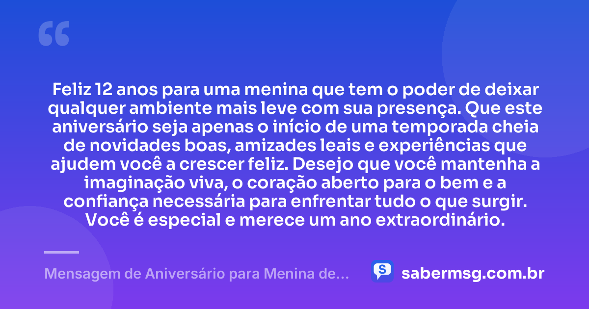 Feliz 12 anos para uma menina que tem o poder de deixar qualquer ambiente mais leve com sua presença. Que este aniversário seja apenas o início de uma temporada cheia de novidades boas, amizades leais e experiências que ajudem você a crescer feliz. Desejo que você mantenha a imaginação viva, o coração aberto para o bem e a confiança necessária para enfrentar tudo o que surgir. Você é especial e merece um ano extraordinário. — Mensagem de Aniversário para Menina de 12 Anos