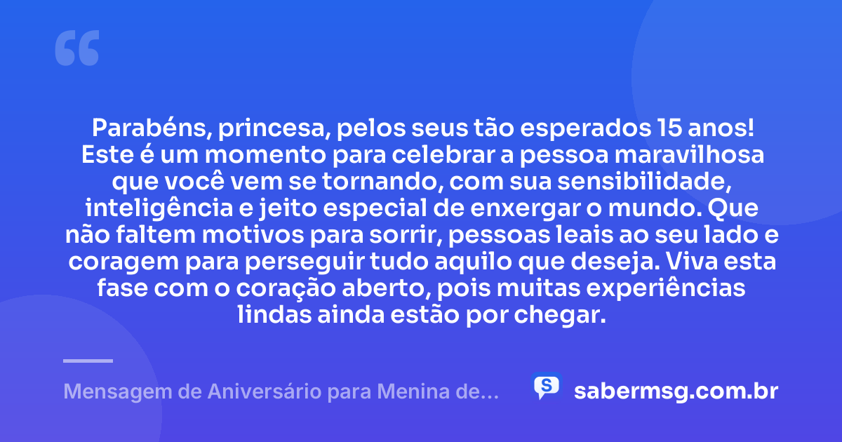 Parabéns, princesa, pelos seus tão esperados 15 anos! Este é um momento para celebrar a pessoa maravilhosa que você vem se tornando, com sua sensibilidade, inteligência e jeito especial de enxergar o mundo. Que não faltem motivos para sorrir, pessoas leais ao seu lado e coragem para perseguir tudo aquilo que deseja. Viva esta fase com o coração aberto, pois muitas experiências lindas ainda estão por chegar. — Mensagem de Aniversário para Menina de 15 Anos