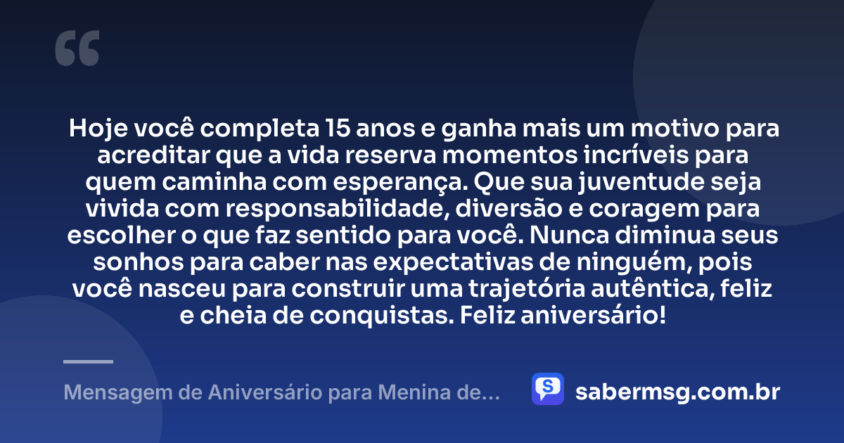 Hoje você completa 15 anos e ganha mais um motivo para acreditar que a vida reserva momentos incríveis para quem caminha com esperança. Que sua juventude seja vivida com responsabilidade, diversão e coragem para escolher o que faz sentido para você. Nunca diminua seus sonhos para caber nas expectativas de ninguém, pois você nasceu para construir uma trajetória autêntica, feliz e cheia de conquistas. Feliz aniversário! — Mensagem de Aniversário para Menina de 15 Anos