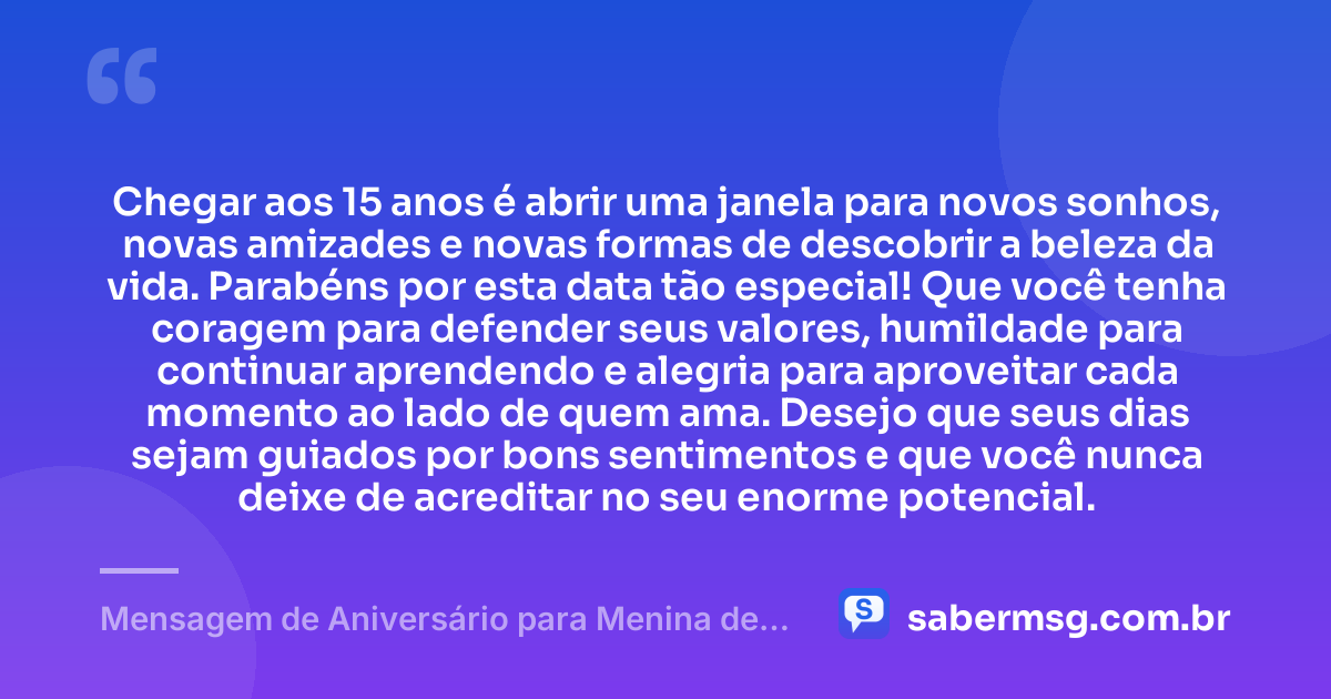 Chegar aos 15 anos é abrir uma janela para novos sonhos, novas amizades e novas formas de descobrir a beleza da vida. Parabéns por esta data tão especial! Que você tenha coragem para defender seus valores, humildade para continuar aprendendo e alegria para aproveitar cada momento ao lado de quem ama. Desejo que seus dias sejam guiados por bons sentimentos e que você nunca deixe de acreditar no seu enorme potencial. — Mensagem de Aniversário para Menina de 15 Anos
