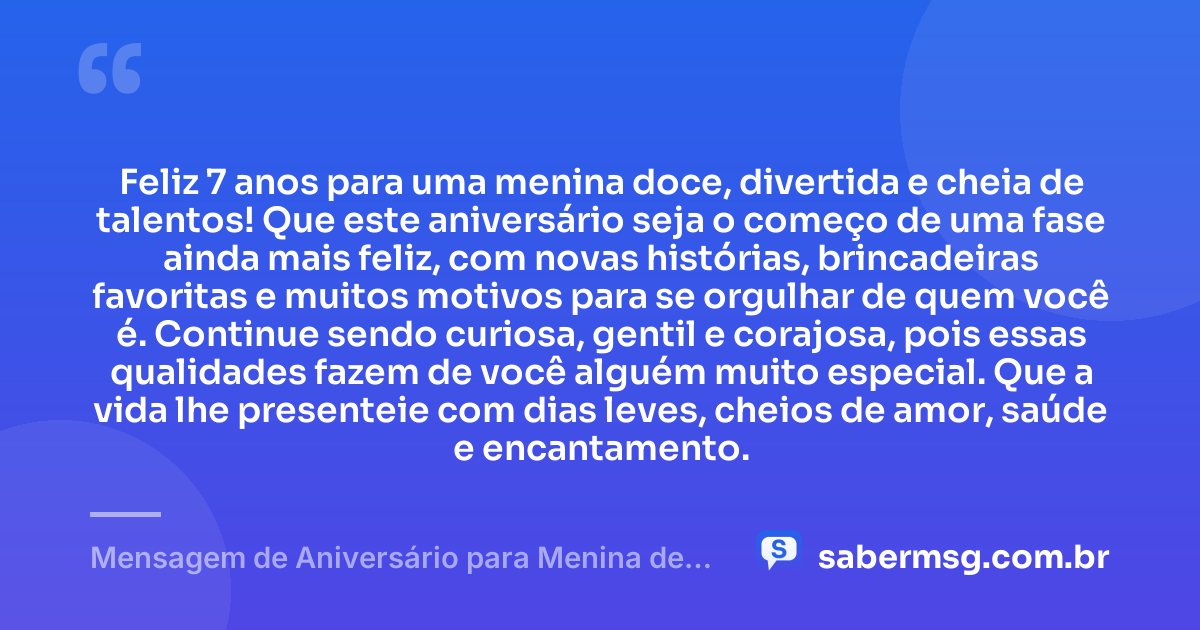 Feliz 7 anos para uma menina doce, divertida e cheia de talentos! Que este aniversário seja o começo de uma fase ainda mais feliz, com novas histórias, brincadeiras favoritas e muitos motivos para se orgulhar de quem você é. Continue sendo curiosa, gentil e corajosa, pois essas qualidades fazem de você alguém muito especial. Que a vida lhe presenteie com dias leves, cheios de amor, saúde e encantamento. — Mensagem de Aniversário para Menina de 7 Anos