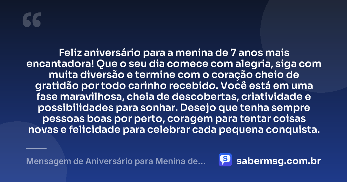 Feliz aniversário para a menina de 7 anos mais encantadora! Que o seu dia comece com alegria, siga com muita diversão e termine com o coração cheio de gratidão por todo carinho recebido. Você está em uma fase maravilhosa, cheia de descobertas, criatividade e possibilidades para sonhar. Desejo que tenha sempre pessoas boas por perto, coragem para tentar coisas novas e felicidade para celebrar cada pequena conquista. — Mensagem de Aniversário para Menina de 7 Anos