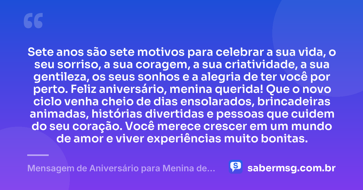 Sete anos são sete motivos para celebrar a sua vida, o seu sorriso, a sua coragem, a sua criatividade, a sua gentileza, os seus sonhos e a alegria de ter você por perto. Feliz aniversário, menina querida! Que o novo ciclo venha cheio de dias ensolarados, brincadeiras animadas, histórias divertidas e pessoas que cuidem do seu coração. Você merece crescer em um mundo de amor e viver experiências muito bonitas. — Mensagem de Aniversário para Menina de 7 Anos