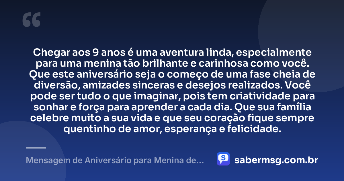 Chegar aos 9 anos é uma aventura linda, especialmente para uma menina tão brilhante e carinhosa como você. Que este aniversário seja o começo de uma fase cheia de diversão, amizades sinceras e desejos realizados. Você pode ser tudo o que imaginar, pois tem criatividade para sonhar e força para aprender a cada dia. Que sua família celebre muito a sua vida e que seu coração fique sempre quentinho de amor, esperança e felicidade. — Mensagem de Aniversário para Menina de 9 Anos